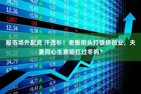 股市场外配资 汗透衫！老板街头打饭拼创业，夫妻同心生意能扛过冬吗？