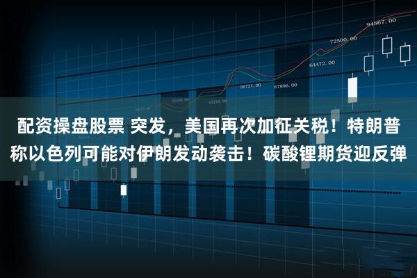 配资操盘股票 突发，美国再次加征关税！特朗普称以色列可能对伊朗发动袭击！碳酸锂期货迎反弹