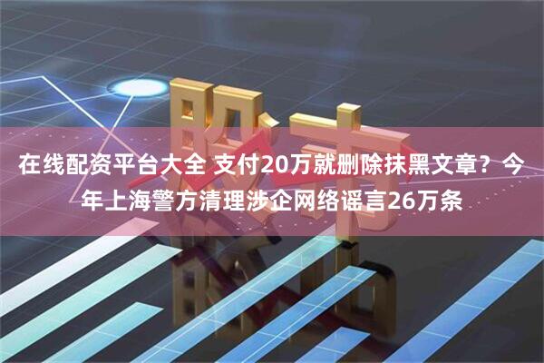 在线配资平台大全 支付20万就删除抹黑文章？今年上海警方清理涉企网络谣言26万条