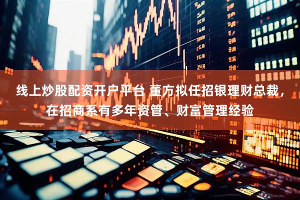 线上炒股配资开户平台 董方拟任招银理财总裁，在招商系有多年资管、财富管理经验