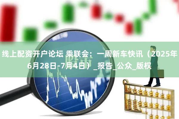 线上配资开户论坛 乘联会：一周新车快讯（2025年6月28日-7月4日）_报告_公众_版权