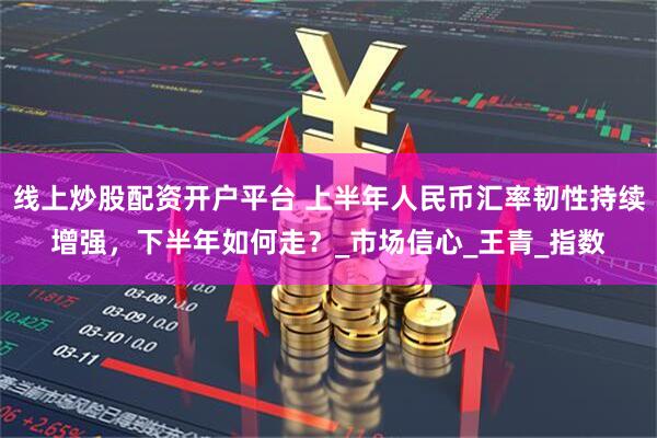 线上炒股配资开户平台 上半年人民币汇率韧性持续增强，下半年如何走？_市场信心_王青_指数