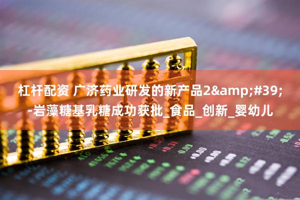 杠杆配资 广济药业研发的新产品2&#39;-岩藻糖基乳糖成功获批_食品_创新_婴幼儿