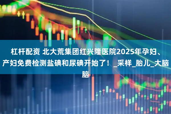 杠杆配资 北大荒集团红兴隆医院2025年孕妇、产妇免费检测盐碘和尿碘开始了！_采样_胎儿_大脑