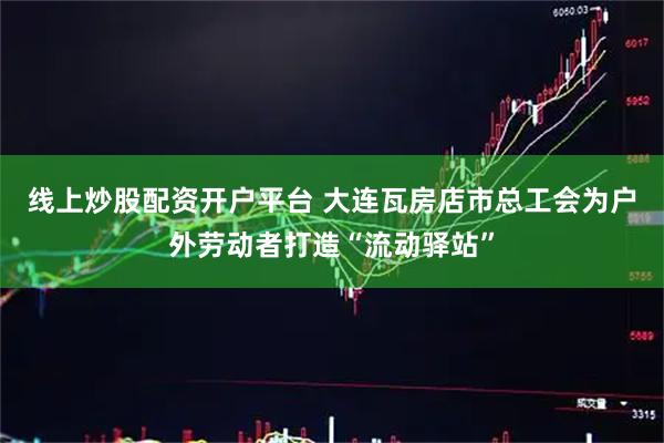 线上炒股配资开户平台 大连瓦房店市总工会为户外劳动者打造“流动驿站”