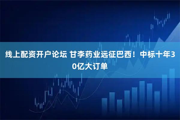 线上配资开户论坛 甘李药业远征巴西！中标十年30亿大订单