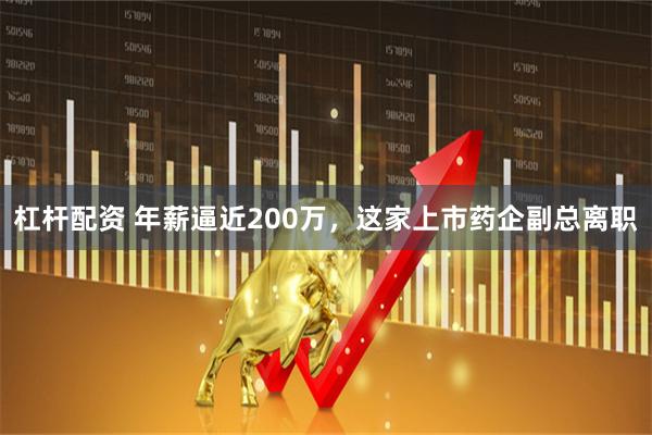 杠杆配资 年薪逼近200万，这家上市药企副总离职