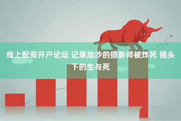 线上配资开户论坛 记录加沙的摄影师被炸死 镜头下的生与死