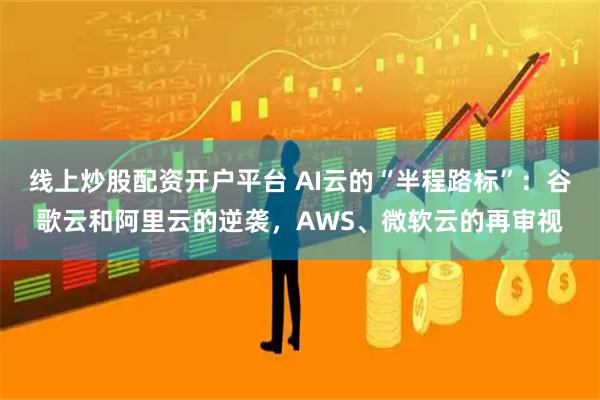 线上炒股配资开户平台 AI云的“半程路标”：谷歌云和阿里云的逆袭，AWS、微软云的再审视
