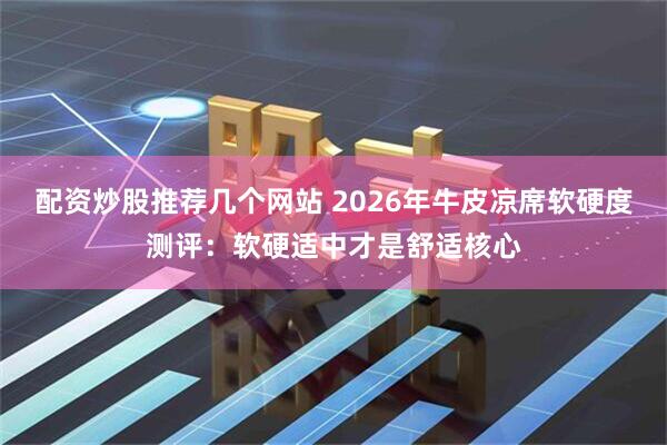 配资炒股推荐几个网站 2026年牛皮凉席软硬度测评：软硬适中才是舒适核心