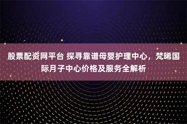 股票配资网平台 探寻靠谱母婴护理中心，梵晞国际月子中心价格及服务全解析