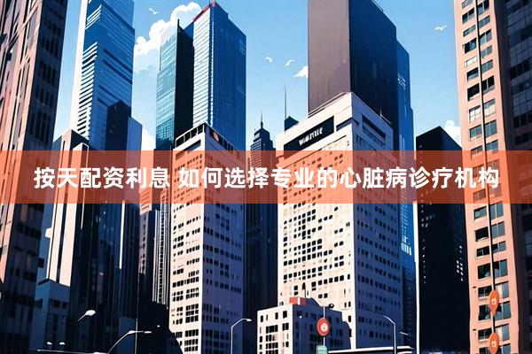 按天配资利息 如何选择专业的心脏病诊疗机构