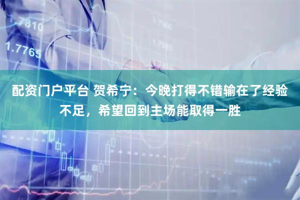 配资门户平台 贺希宁：今晚打得不错输在了经验不足，希望回到主场能取得一胜