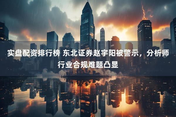 实盘配资排行榜 东北证券赵宇阳被警示，分析师行业合规难题凸显