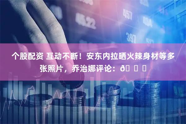 个股配资 互动不断！安东内拉晒火辣身材等多张照片，乔治娜评论：💘