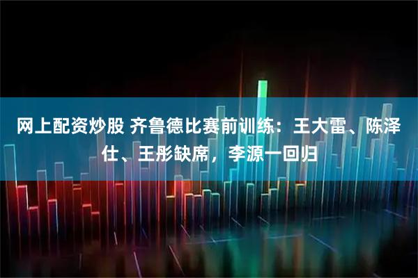 网上配资炒股 齐鲁德比赛前训练：王大雷、陈泽仕、王彤缺席，李源一回归