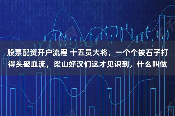 股票配资开户流程 十五员大将，一个个被石子打得头破血流，梁山好汉们这才见识到，什么叫做